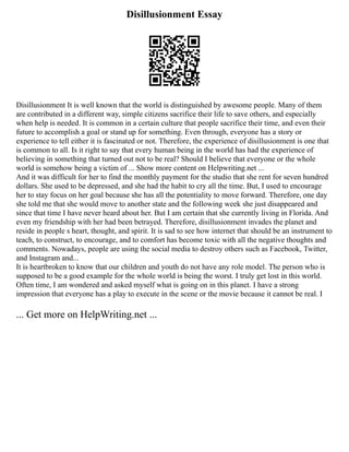 Disillusionment Essay
Disillusionment It is well known that the world is distinguished by awesome people. Many of them
are contributed in a different way, simple citizens sacrifice their life to save others, and especially
when help is needed. It is common in a certain culture that people sacrifice their time, and even their
future to accomplish a goal or stand up for something. Even through, everyone has a story or
experience to tell either it is fascinated or not. Therefore, the experience of disillusionment is one that
is common to all. Is it right to say that every human being in the world has had the experience of
believing in something that turned out not to be real? Should I believe that everyone or the whole
world is somehow being a victim of ... Show more content on Helpwriting.net ...
And it was difficult for her to find the monthly payment for the studio that she rent for seven hundred
dollars. She used to be depressed, and she had the habit to cry all the time. But, I used to encourage
her to stay focus on her goal because she has all the potentiality to move forward. Therefore, one day
she told me that she would move to another state and the following week she just disappeared and
since that time I have never heard about her. But I am certain that she currently living in Florida. And
even my friendship with her had been betrayed. Therefore, disillusionment invades the planet and
reside in people s heart, thought, and spirit. It is sad to see how internet that should be an instrument to
teach, to construct, to encourage, and to comfort has become toxic with all the negative thoughts and
comments. Nowadays, people are using the social media to destroy others such as Facebook, Twitter,
and Instagram and...
It is heartbroken to know that our children and youth do not have any role model. The person who is
supposed to be a good example for the whole world is being the worst. I truly get lost in this world.
Often time, I am wondered and asked myself what is going on in this planet. I have a strong
impression that everyone has a play to execute in the scene or the movie because it cannot be real. I
... Get more on HelpWriting.net ...
 
