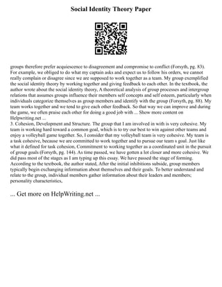 Social Identity Theory Paper
groups therefore prefer acquiescence to disagreement and compromise to conflict (Forsyth, pg. 83).
For example, we obliged to do what my captain asks and expect us to follow his orders, we cannot
really complain or disagree since we are supposed to work together as a team. My group exemplified
the social identity theory by working together and giving feedback to each other. In the textbook, the
author wrote about the social identity theory, A theoretical analysis of group processes and intergroup
relations that assumes groups influence their members self concepts and self esteem, particularly when
individuals categorize themselves as group members and identify with the group (Forsyth, pg. 88). My
team works together and we tend to give each other feedback. So that way we can improve and during
the game, we often praise each other for doing a good job with ... Show more content on
Helpwriting.net ...
3. Cohesion, Development and Structure. The group that I am involved in with is very cohesive. My
team is working hard toward a common goal, which is to try our best to win against other teams and
enjoy a volleyball game together. So, I consider that my volleyball team is very cohesive. My team is
a task cohesive, because we are committed to work together and to pursue our team s goal. Just like
what it defined for task cohesion, Commitment to working together as a coordinated unit in the pursuit
of group goals (Forsyth, pg. 144). As time passed, we have gotten a lot closer and more cohesive. We
did pass most of the stages as I am typing up this essay. We have passed the stage of forming.
According to the textbook, the author stated, After the initial inhibitions subside, group members
typically begin exchanging information about themselves and their goals. To better understand and
relate to the group, individual members gather information about their leaders and members;
personality characteristics,
... Get more on HelpWriting.net ...
 