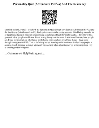 Personality Quiz (Adventurer ISFP-A) And The Resiliency
Shonio.Session1.Journal I took both the Personality Quiz (which says I am an Adventurer ISFP A) and
the Resiliency Quiz (I scored an 82). Both quizzes seem to be pretty accurate. I find being around a lot
of people and being in stressful situations are sometimes difficult for me to handle. I do better with a
group of a few people that I know. I tend to stay in my comfort zone. I watch and listen to how people
act. I trust my instincts on whether or not I should open up about myself and things I have gone
through in my personal life. This is definitely both a blessing and a hindrance. I often keep people at
an arms length distance as to not let myself be used and taken advantage of yet at the same time I try
to see the good in everyone.
... Get more on HelpWriting.net ...
 