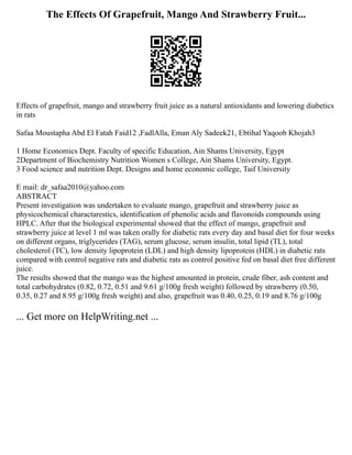 The Effects Of Grapefruit, Mango And Strawberry Fruit...
Effects of grapefruit, mango and strawberry fruit juice as a natural antioxidants and lowering diabetics
in rats
Safaa Moustapha Abd El Fatah Faid12 ,FadlAlla, Eman Aly Sadeek21, Ebtihal Yaqoob Khojah3
1 Home Economics Dept. Faculty of specific Education, Ain Shams University, Egypt
2Department of Biochemistry Nutrition Women s College, Ain Shams University, Egypt.
3 Food science and nutrition Dept. Designs and home economic college, Taif University
E mail: dr_safaa2010@yahoo.com
ABSTRACT
Present investigation was undertaken to evaluate mango, grapefruit and strawberry juice as
physicochemical charactarestics, identification of phenolic acids and flavonoids compounds using
HPLC. After that the biological experimental showed that the effect of mango, grapefruit and
strawberry juice at level 1 ml was taken orally for diabetic rats every day and basal diet for four weeks
on different organs, triglycerides (TAG), serum glucose, serum insulin, total lipid (TL), total
cholesterol (TC), low density lipoprotein (LDL) and high density lipoprotein (HDL) in diabetic rats
compared with control negative rats and diabetic rats as control positive fed on basal diet free different
juice.
The results showed that the mango was the highest amounted in protein, crude fiber, ash content and
total carbohydrates (0.82, 0.72, 0.51 and 9.61 g/100g fresh weight) followed by strawberry (0.50,
0.35, 0.27 and 8.95 g/100g fresh weight) and also, grapefruit was 0.40, 0.25, 0.19 and 8.76 g/100g
... Get more on HelpWriting.net ...
 