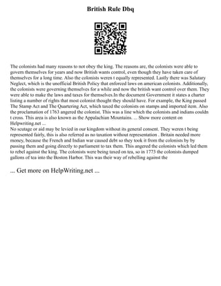 British Rule Dbq
The colonists had many reasons to not obey the king. The reasons are, the colonists were able to
govern themselves for years and now British wants control, even though they have taken care of
themselves for a long time. Also the colonists weren t equally represented. Lastly there was Salutary
Neglect, which is the unofficial British Policy that enforced laws on american colonists. Additionally,
the colonists were governing themselves for a while and now the british want control over them. They
were able to make the laws and taxes for themselves.In the document Government it states a charter
listing a number of rights that most colonist thought they should have. For example, the King passed
The Stamp Act and The Quartering Act, which taxed the colonists on stamps and imported item. Also
the proclamation of 1763 angered the colonist. This was a line which the colonists and indians couldn
t cross. This area is also known as the Appalachian Mountains. ... Show more content on
Helpwriting.net ...
No scutage or aid may be levied in our kingdom without its general consent. They weren t being
represented fairly, this is also referred as no taxation without representation . Britain needed more
money, because the French and Indian war caused debt so they took it from the colonists by by
passing them and going directly to parliament to tax them. This angered the colonists which led them
to rebel against the king. The colonists were being taxed on tea, so in 1773 the colonists dumped
gallons of tea into the Boston Harbor. This was their way of rebelling against the
... Get more on HelpWriting.net ...
 