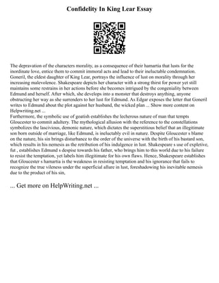 Confidelity In King Lear Essay
The depravation of the characters morality, as a consequence of their hamartia that lusts for the
inordinate love, entice them to commit immoral acts and lead to their ineluctable condemnation.
Goneril, the eldest daughter of King Lear, portrays the influence of lust on morality through her
increasing malevolence. Shakespeare depicts her character with a strong thirst for power yet still
maintains some restrains in her actions before she becomes intrigued by the congeniality between
Edmund and herself. After which, she develops into a monster that destroys anything, anyone
obstructing her way as she surrenders to her lust for Edmund. As Edgar exposes the letter that Goneril
writes to Edmund about the plot against her husband, the wicked plan ... Show more content on
Helpwriting.net ...
Furthermore, the symbolic use of goatish establishes the lecherous nature of man that tempts
Gloucester to commit adultery. The mythological allusion with the reference to the constellations
symbolizes the lascivious, demonic nature, which dictates the superstitious belief that an illegitimate
son born outside of marriage, like Edmund, is ineluctably evil in nature. Despite Gloucester s blame
on the nature, his sin brings disturbance to the order of the universe with the birth of his bastard son,
which results in his nemesis as the retribution of his indulgence in lust. Shakespeare s use of expletive,
fut , establishes Edmund s despise towards his father, who brings him to this world due to his failure
to resist the temptation, yet labels him illegitimate for his own flaws. Hence, Shakespeare establishes
that Gloucester s hamartia is the weakness in resisting temptation and his ignorance that fails to
recognize the true vileness under the superficial allure in lust, foreshadowing his inevitable nemesis
due to the product of his sin,
... Get more on HelpWriting.net ...
 