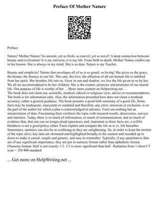 Preface Of Mother Nature
Preface
Nature! Mother Nature! So ancient, yet so fresh; so marvel, yet so novel! A deep connection between
beauty and civilization! It is my universe, it is my life. From birth to death, Mother Nature cradles me
in her bosom. She is always in my mind. She is so dear. Nature is my Teacher.
Beauty and simplicity! Nature that envelopes all of us is so grand, so loving! She gives us the grace,
the beauty, the fluency to our life. The care, the love, the affection of all our human life is imbibed
from her spirit. She breathes life into us. Grew in sun and shadow, we live the life given to us by her.
We all are accommodated to be her children. She is the creator, protector and promoter of our mortal
life. Our purpose of life is worthy of her ... Show more content on Helpwriting.net ...
The book does not claim any scientific, medical, ethical or religious view, advice or recommendation.
The book is for information only. Also, the information presented here does not claim a textbook
accuracy, rather a general guidance. The book presents a good faith summary of a good life. Some
facts may be inadequate, inaccurate or outdated and therefore, any error, omission or exclusion, is on
the part of the author for which a plea is acknowledged in advance. Facts are nothing but an
interpretation of data. Fascinating facts reinforce the topic with research results, discoveries, surveys
and statistics. Today, there is so much of information, so much of communication, and so much of
evidence that, that one can no longer plead ignorance; and, important as these facts are, a willful
blindness is not a good policy either. Facts explain and compare the life as is vs. life hereafter.
Sometimes, statistics can also be as confusing as they are enlightening. So, in order to keep the motion
of the topic alive, key data are skimmed and highlighted broadly to the context and rounded up or
down to make it casual, simple and generic, and easy to remember. Typically, if any quantitative data
are of any significant importance, they are put in numeric format rather than alphabetic format.
(Numeric format: Half is not exactly 1/2. 1/2 is more significant than half . Radiation from 1 chest CT
scan = 350 400 standard
... Get more on HelpWriting.net ...
 