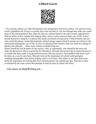 Clifford Geertz
1. Pre existing cultures are often threatened by the immigration of diverse cultures. Two percent of the
world s population are living in a country they were not born in. Yet even though they make up a small
piece of the total population they often are seen as a cultural threat to the native ninety eight percent.
With an influx of new cultural and religious ideas, natives rush to preserve their way of life. A drive
toward destructive integrity is a phrase that means arrestment of expression. Clifford Geertz, the one
who coined the phrase, meant that dominant cultural groups require minority groups to conform to the
mainstream and popular way of life. In class we discussed how borders often can result in a change in
identity and ethnicity. ... Show more content on Helpwriting.net ...
Where should the line be drawn in our society? Also, as importantly, who should be the ones who
make the decision of what is a good life for individuals. Shweder did not provide an answer because it
is evident that there really is no generalized answer that one can give. Each problem that arises must
be taken on a case by case basis. Shweder stressed the importance of cultural anthropologists
weighing ethnographic facts before judging what is to be done. This relates to our class discussion
about the importance of realizing that most cultural practice has underlying logic. This fact is often
overlooked by the court system that attempts to look at cases in a black and white
... Get more on HelpWriting.net ...
 