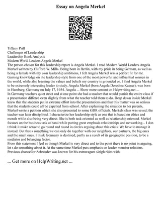 Essay on Angela Merkel
Tiffany Prill
Challenges of Leadership
Leadership Book Analysis
Modern World Leaders Angela Merkel
The person chosen for this leadership report is Angela Merkel. I read Modern World Leaders Angela
Merkel written by Clifford W. Mills. Being born in Berlin, with my pride in being German, as well as
being a female with my own leadership ambitions, I felt Angela Merkel was a perfect fit for me.
Gaining knowledge on the leadership style from one of the most powerful and influential women in
the world, while also learning the values and beliefs my country is grounded on, I find Angela Merkel
to be extremely interesting leader to study. Angela Merkel (born Angela Dorothea Kasner), was born
in Hamburg, Germany on July 17, 1954. Angela ... Show more content on Helpwriting.net ...
In Germany teachers quiet strict and at one point she had a teacher that would punish the entire class if
a presentation differed even slightly from what the teacher told them to do. Deep down inside Merkel
knew that the students put in extreme effort into the presentations and that this matter was so serious
that the students could all be expelled from school. After explaining the situation to her parents,
Merkel wrote a petition which she also presented to some GDR officials. Merkels class was saved; the
teacher was later disciplined. I characterize her leadership style as one that is based on ethics and
morals while also being very direct. She is both task oriented as well as relationship oriented. Merkel
focuses on the business task at hand while putting great emphasis relationships and networking... I don
t think it make sense to go round and round in circles arguing about this crisis. We have to manage it
instead. But that s something we can only do together with our neighbors, our partners, the big ones
and the small ones. I think Germany is destined, partly as a result of its geographic position, to be a
mediator and balancing factor.
From this statement I feel as though Merkel is very direct and to the point there is no point in arguing,
let s do something about it. At the same time Merkel puts emphasis on leader member relations.
Previous chancellor Schroeder was known for his extravagant sleigh rides with
... Get more on HelpWriting.net ...
 