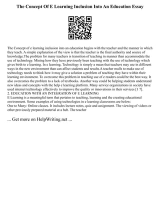 The Concept Of E Learning Inclusion Into An Education Essay
The Concept of e learning inclusion into an education begins with the teacher and the manner in which
they teach. A simple explanation of the view is that the teacher is the final authority and source of
knowledge.The problem for many teachers is transition of teaching in manner than accommodate the
use of technology. Mining how they have previously been teaching with the use of technology which
gives birth to e learning. In e learning, Technology is simply a mean that teachers may use in different
ways in the new environment than can affect students and results.A teacher mulls to make use of
technology needs to think how it may give a solution a problem of teaching they have within their
learning environment. To overcome this problem in teaching use of e readers could be the best way. It
also overcomes the problem to a lack of textbooks. Another way could be helping students understand
new ideas and concepts with the help e learning platform. Many service organizations in society have
used internet technology effectively to improve the quality or innovations in their services [1 7].
2. EDUCATION WITH AN INTEGRATION OF E LEARNING
E Learning is a meaningful term that pertains to teaching, learning and the creating educational
environment. Some examples of using technologies in e learning classrooms are below:
One to Many: Online classes. It includes lecture notes, quiz and assignment. The viewing of videos or
other previously prepared material at a hub. The teacher
... Get more on HelpWriting.net ...
 