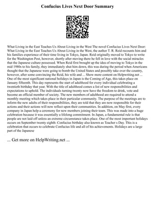 Confucius Lives Next Door Summary
What Living in the East Teaches Us About Living in the West The novel Confucius Lives Next Door:
What Living in the East Teaches Us About Living in the West, the author T. R. Reid recounts him and
his families experience of their time living in Tokyo, Japan. Reid originally moved to Tokyo to write
for the Washington Post, however, shortly after moving there he fell in love with the social miracles
that the Japanese culture possessed. When Reid first brought up the idea of moving to Tokyo in the
mid 1980s to his family, they immediately shut him down, this was during the period when Americans
thought that the Japanese were going to bomb the United States and possibly take over the country,
however, after some convincing the Reid, his wife and ... Show more content on Helpwriting.net ...
One of the most significant national holidays in Japan is the Coming of Age, this takes place on
January fifteenth. This day represents the start of adulthood for every individual celebrating a
twentieth birthday that year. With the title of adulthood comes a list of new responsibilities and
expectations to uphold. The individuals turning twenty now have the freedom to drink, vote and
become an official member of society. The new members of adulthood are required to attend a
monthly meeting which takes place in their particular community. The purpose of the meetings are to
inform the new adults of their responsibilities, they are told that they are now responsible for their
actions and their actions will now reflect upon their communities. In addition, on May first, every
company in Japan help a ceremony for new members joining their team. This was made into a huge
celebration because it was essentially a lifelong commitment. In Japan, a fundamental rule is that
people are not laid off unless an extreme circumstance takes place. One of the most important holidays
occurs on September twenty eighth: Confucius birthday also known as Teacher s Day. This is a
celebration that occurs to celebrate Confucius life and all of his achievements. Holidays are a large
part of the Japanese
... Get more on HelpWriting.net ...
 
