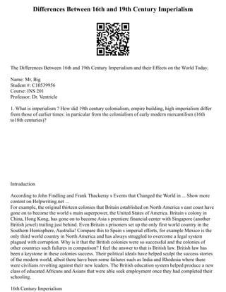 Differences Between 16th and 19th Century Imperialism
The Differences Between 16th and 19th Century Imperialism and their Effects on the World Today.
Name: Mr. Big
Student #: C10539956
Course: INS 201
Professor: Dr. Ventricle
1. What is imperialism ? How did 19th century colonialism, empire building, high imperialism differ
from those of earlier times: in particular from the colonialism of early modern mercantilism (16th
to18th centuries)?
Introduction
According to John Findling and Frank Thackeray s Events that Changed the World in ... Show more
content on Helpwriting.net ...
For example, the original thirteen colonies that Britain established on North America s east coast have
gone on to become the world s main superpower, the United States of America. Britain s colony in
China, Hong Kong, has gone on to become Asia s premiere financial center with Singapore (another
British jewel) trailing just behind. Even Britain s prisoners set up the only first world country in the
Southern Hemisphere, Australia! Compare this to Spain s imperial efforts, for example Mexico is the
only third world country in North America and has always struggled to overcome a legal system
plagued with corruption. Why is it that the British colonies were so successful and the colonies of
other countries such failures in comparison? I feel the answer to that is British law. British law has
been a keystone in these colonies success. Their political ideals have helped sculpt the success stories
of the modern world, albeit there have been some failures such as India and Rhodesia where there
were civilians revolting against their new leaders. The British education system helped produce a new
class of educated Africans and Asians that were able seek employment once they had completed their
schooling.
16th Century Imperialism
 
