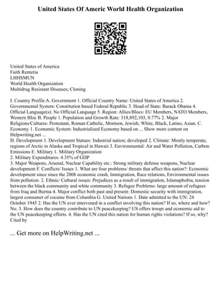 United States Of Americ World Health Organization
United States of America
Faith Renteria
LHHSMUN
World Health Organization
Multidrug Resistant Diseases; Cloning
I. Country Profile A. Government 1. Official Country Name: United States of America 2.
Governmental System: Constitution based Federal Republic 3. Head of State: Barack Obama 4.
Official Language(s): No Official Language 5. Region: Allies/Blocs: EU Members, NATO Members,
Western Bloc B. People 1. Population and Growth Rate: 318,892,103, 0.77% 2. Major
Religions/Cultures: Protestant, Roman Catholic, Mormon, Jewish; White, Black, Latino, Asian. C.
Economy 1. Economic System: Industrialized Economy based on ... Show more content on
Helpwriting.net ...
D. Development 1. Development Statues: Industrial nation; developed 2. Climate: Mostly temperate,
regions of Arctic in Alaska and Tropical in Hawaii 3. Environmental: Air and Water Pollution, Carbon
Emissions E. Military 1. Military Organization
2. Military Expenditures: 4.35% of GDP
3. Major Weapons, Arsenal, Nuclear Capability etc.: Strong military defense weapons, Nuclear
development F. Conflicts/ Issues 1. What are four problems/ threats that affect this nation?: Economic
development since since the 2008 economic crash, Immigration, Race relations, Environmental issues
from pollution. 2. Ethnic/ Cultural issues: Prejudices as a result of immigration, Islamaphobia, tension
between the black community and white community 3. Refugee Problems: large amount of refugees
from Iraq and Burma 4. Major conflict both past and present: Domestic security with immigration,
largest consumer of cocaine from Columbia G. United Nations 1. Date admitted to the UN: 24
October 1945 2. Has the UN ever intervened in a conflict involving this nation? If so, where and how?
No. 3. How does the country contribute to UN peacekeeping? US offers troops and economic aid to
the UN peacekeeping efforts. 4. Has the UN cited this nation for human rights violations? If so, why?
Cited by
... Get more on HelpWriting.net ...
 