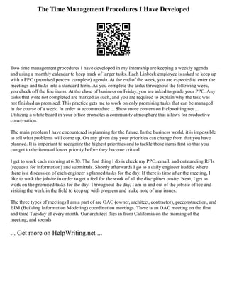 The Time Management Procedures I Have Developed
Two time management procedures I have developed in my internship are keeping a weekly agenda
and using a monthly calendar to keep track of larger tasks. Each Linbeck employee is asked to keep up
with a PPC (promised percent complete) agenda. At the end of the week, you are expected to enter the
meetings and tasks into a standard form. As you complete the tasks throughout the following week,
you check off the line items. At the close of business on Friday, you are asked to grade your PPC. Any
tasks that were not completed are marked as such, and you are required to explain why the task was
not finished as promised. This practice gets me to work on only promising tasks that can be managed
in the course of a week. In order to accommodate ... Show more content on Helpwriting.net ...
Utilizing a white board in your office promotes a community atmosphere that allows for productive
conversation.
The main problem I have encountered is planning for the future. In the business world, it is impossible
to tell what problems will come up. On any given day your priorities can change from that you have
planned. It is important to recognize the highest priorities and to tackle those items first so that you
can get to the items of lower priority before they become critical.
I get to work each morning at 6:30. The first thing I do is check my PPC, email, and outstanding RFIs
(requests for information) and submittals. Shortly afterwards I go to a daily engineer huddle where
there is a discussion of each engineer s planned tasks for the day. If there is time after the meeting, I
like to walk the jobsite in order to get a feel for the work of all the disciplines onsite. Next, I get to
work on the promised tasks for the day. Throughout the day, I am in and out of the jobsite office and
visiting the work in the field to keep up with progress and make note of any issues.
The three types of meetings I am a part of are OAC (owner, architect, contractor), preconstruction, and
BIM (Building Information Modeling) coordination meetings. There is an OAC meeting on the first
and third Tuesday of every month. Our architect flies in from California on the morning of the
meeting, and spends
... Get more on HelpWriting.net ...
 