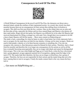 Consequences In Lord Of The Flies
A World Without Consequences In the novel Lord Of The Flies, the characters are thrust onto a
deserted island, outside the confines of their regimented society. As a result, they slowly lose their
morality because there are no consequences for their actions thus shifting from civilization to
savagery. This shift was first seen from the boy s actions. Once on the island, there are no rules and
the boys play all day, especially the littluns and two boys named Roger and Maurice who destroy all
their sand castles. Roger did not feel guilty, but Maurice was different for in his other life Maurice had
received chastisement for filling a younger eye with sand. Now, though there was no parent to let fall
a heavy hand, Maurice still felt the unease ... Show more content on Helpwriting.net ...
The mask is Jack s camouflage for when he hunts in order to hunt better, but it truly represents Jack s
turn to savagery for the mask does not hide his true identity, it brings out his inner savagery. Masks are
used to hide people s identity or to let them become someone or something else. If no one can
recognize who a person is, then that person cannot be blamed for their actions. Therefore, Jack is freed
from his morality and therefore the is no longer any consequences for his actions as well as all the
boys eventually becoming unrecognizable; they are no longer individuals and cannot be distinguished
from savages. This is the case when Ralph and Piggy go to Castle Rock a when the boys who joined
Jack s group appeared, savages appeared, painted out of recognition, edging round the ledge to the
neck (175). The masks hide their identities, the boys are no longer civilized boys, but a group of
savages. Therefore, the boys are not responsible for their actions and the masks bring that out in the
boys, causing them to turn to savagery. Clearly the masks connect back to the very reason the boys
turn to
... Get more on HelpWriting.net ...
 
