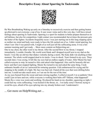 Descriptive Essay About Sparring In Taekwondo
He Was Breathtaking Waking up early on a Saturday to excessively exercise and then getting beaten
up afterward is not everyone s cup of tea. It sure wasn t mine and to this very day, I still have mixed
feelings about sparring in Taekwondo. Sparring is a sport for students to better prepare themselves in
self defense, but also for competition. Light contact was recommended, but at times the pressure gets
the better of the fighter. Accidents frequently occur. I was just starting out in this lung stopping sport,
so neither my mind and body were ready to have the life sucked out of us. I didn t mind sparring, but
when I saw who I was paired with, I might of as well just left the suffocating arena. It was a hot
summer morning and I got ready ... Show more content on Helpwriting.net ...
One to my chest, the other went to my throat. After the second blow to my throat, I stopped
immediately. I couldn t breathe. My world went blank and I dropped myself next to my dad on the
bench. I was like an old tree that shakes violently during a storm. My body didn t do anything at that
moment. The whole world stopped dead in its tracks. I was in shock. Tears formed in my eyes. Three
seconds later, I was crying. It felt like my eyes had an endless supply of water. After Master Ko had
called everyone to stop, he turned to Alex and asked what happened. Alex said he honestly did not
know and that I just stopped fighting. Master Ko turned to me and asked the same thing. I took
asthmatic breaths of air as I answered his torturing question. I felt embarrassed for crying and for
stopping in the middle of a fight. My face was beet red. I hated all the eyes that were drilling holes
into me. I could not take much more, so I sat out for the rest of the time.
As my eyes burned from the sweat and tears mixing together, I yelled at myself, I m so pathetic! How
could I just sit here and rest, while everyone is working their butts off!? Dalena, what happened?
Master Ko s voice was warm and soothing. He placed his hand on my shoulder, squeezing so tight, I
could feel my veins suffocating. I was kicked in the throat, sir... I m really sorry! I bowed, trying to
avoid his eyes, afraid of his eyes splicing into my already broken soul. I understand it
... Get more on HelpWriting.net ...
 