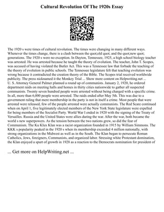 Cultural Revolution Of The 1920s Essay
The 1920 s were times of cultural revolution. The times were changing in many different ways.
Whenever the times change, there is a clash between the quot;old quot; and the quot;new quot;
generations. The 1920 s were no exception. In Dayton, Tennessee, 1925, a high school biology teacher
was arrested. He was arrested because he taught the theory of evolution. The teacher, John T. Scopes,
was accused of having violated the Butler Act. This was a Tennessee law that forbade the teaching of
the theory of evolution in public schools. The Tennessee legislature felt that teaching evolution was
wrong because it contradicted the creation theory of the Bible. The Scopes trial received worldwide
publicity. The press nicknamed it the Monkey Trial ... Show more content on Helpwriting.net ...
U. S. Attorney General Palmer planned a round up of communists. January 2, 1920, he ordered
department raids on meeting halls and homes in thirty cities nationwide to gather all suspected
communists. Twenty seven hundred people were arrested without being charged with a specific crime.
In all, more than 6,000 people were arrested. The raids ended after May 5th. This was due to a
government ruling that mere membership in the party is not in itself a crime. Most people that were
arrested were released, few of the people arrested were actually communists. The Red Scare continued
when on April 1, five legitimately elected members of the New York State legislature were expelled
for being members of the Socialist Party. World War I ended in 1920 with the signing of the Treaty of
Versailles. Russia and the United States were allies during the war. After the war, both became the
world s new superpowers. As the tension between the two nations grew, so did the fear of
Communism. The Ku Klux Klan was a racist organization founded in 1915 by William Simmons. The
KKK s popularity peaked in the 1920 s when its membership exceeded 4 million nationally, with
strong organizations in the Midwest as well as in the South. The Klan began to persecute Roman
Catholics, Jews, foreigners, Communists, and organized labor. Stressing white Protestant domination,
the Klan enjoyed a spurt of growth in 1928 as a reaction to the Democrats nomination for president of
... Get more on HelpWriting.net ...
 