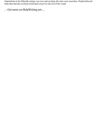Imperialism in the fifteenth century was new and exciting, the rules were unwritten. People believed
back then that the civilized world back owed it to the rest of the world
... Get more on HelpWriting.net ...
 