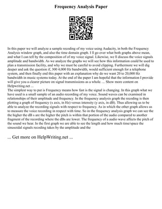 Frequency Analysis Paper
In this paper we will analyze a sample recoding of my voice using Audacity, in both the Frequency
Analysis window graph, and also the time domain graph. I ll go over what both graphs above mean,
and what I can tell by the composition of of my voice signal. Likewise, we ll discuss the voice signals
amplitude and bandwidth. As we analyze the graphs we will see how this information could be used to
plan a transmission facility, and why we must be careful to avoid clipping. Furthermore we will dig
deeper and ask the question if, 300 4,000 Hz bandwidth, would sufficient enough for a telephone
system, and then finally end this paper with an explanation why do we want 20 to 20,000 Hz
bandwidth in music systems today. At the end of the paper I am hopeful that the information I provide
will give you a clearer picture on signal transmissions as a whole. ... Show more content on
Helpwriting.net ...
The simplest way to put is Frequency means how fast is the signal is changing. In this graph what we
have used is a small sample of an audio recording of my voice. Sound waves can be examined in
relationships of their amplitude and frequency. In the frequency analysis graph the recoding is then
plotting a graph of frequency (x axis, in Hz) versus intensity (y axis, in dB). Thus allowing us to be
able to analyze the recording signals with respect to frequency. As in which the other graph allows us
to measure the voice recording in respect with time. So in the frequency analysis graph we can see the
the higher the dB s are the higher the pitch is within that portion of the audio compared to another
fragment of the recording where the dBs are lower. The frequency of a audio wave affects the pitch of
the sound we hear. In the first graph we are able to see the length and how much time/space the
sinusoidal signals recoding takes by the amplitude and the
... Get more on HelpWriting.net ...
 