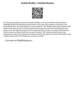 Kaitlin Bradley s Suicidal Ideation
Dr. Gentry requested an assessment for Kaitlin Bradley, an 19 year old female who presented to
Randolph Hospital ER reporting suicidal ideation, with a plan, and symptoms of psychosis, and
homicidal ideation. She stated I plan to do some stupid shit . Ms. Bradley reports she has had suicidal
ideation daily since the age of 10, She reports that in the past two weeks her suicidal ideation has
gotten worse. She reports yesterday she was suicidal and reports if she was going to kill herself she
would overdose no whatever pills she can get her hands on. Ms. Bradley reported cocaine and
marijuana use, which was confirmed in her drug screening. She reports she came to the hospital so she
would not harm herself. Ms. Bradley has a history of suicide
... Get more on HelpWriting.net ...
 