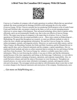 A Brief Note On Canadian Oil Company With Oil Sands
Cenovus is a Canadian oil company with oil sands operations in northern Alberta that use specialized
methods like steam assisted gravity drainage (SAGD) to drill and pump the oil to the surface
(Cenovus Energy, 2015g). Cenovus currently has two producing SAGD projects in the oil sands Foster
Creek and Christina Lake; our project is based on the latter, as well as several emerging projects
which are in various stages of development. Their advanced technology allows them to operate safely,
efficiently, and in an environmentally friendly way, that is also cost effective (Cenovus Energy,
2015c). The major issue facing oil companies is the major drop in oil prices. Even so, Cenovus
operations in Christina Lake can remain profitable even at ... Show more content on Helpwriting.net ...
Methodology We agreed that throughout our research, we must use different methods in order to
collect the most valuable and appropriate information. We used the Cenovus Energy Inc. website,
online newspapers, journals, and magazine articles. Moreover, we used several other sources, such as
Yahoo Finance, the Bloomberg Terminal, the Globe and Mail, Gurufocus and the Oilsands Review to
gather specific data, such as financial statements and the company s capital expenditures. Also we
employed formal methods and ratios to collect numerical data to estimate the size and timing of all the
cash flows from the project. The Cenovus Energy Inc. website is a reliable source that is rich in
information. When we were browsing the website, it was easy to follow and find the information
needed because of the clear organization and listings on the home page. Furthermore, we were able to
find information related to emerging oil projects, operations, and corporate responsibility. Also, we
could find news releases and track the status of the project we were focusing on. Throughout our
research process, we came across many informative newspapers, journals, and magazine articles
relevant to the project. The newspaper articles provided us with information about events that we tied
to certain changes in the financial statements and stock prices of the company. Simultaneously, news
... Get more on HelpWriting.net ...
 