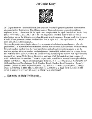 Jet Copies Essay
JET Copies Problem The simulation of Jet Copies can be done by generating random numbers from
given probability distributions. The different steps of this simulation and assumption made are
explained below. 1. Simulation for the repair time. It is given that the repair time follows Repair Time
(days) Probability 1. .20 2. .45 3. .25 4. .10 1.00 To generate a random number from the above
distribution, we use the following procedure. Generate a random number denoted by r2 from between
0 and 1. If this generated random number is less than or equal to 0.2 take repair time = 1. ... Show
more content on Helpwriting.net ...
Since the break down time is given in weeks, we stop the simulation when total number of weeks
greater than 52 5. Summary Generate random number from the break down calculate breakdown time.
Generate random number from the repair distribution and calculate repair time require to get the
machine repaired. Generate random numbers between 2000 to 8000 and estimate lost revenue due to
this particular break down. Calculate the lost revenue by multiplying this number with repair time and
revenue from 1 copy ($0.1). Repeat this process until sum of all the break down time exceeds 52
weeks and calculate the total loos. The excel output under two different assumptions are given below.
|Repair Distribution | | |P(y) |Cumulative |Repair Time | |0.2 |0 |1 | |0.45 |0.2 |2 | |0.25 |0.65 |3 | |0.1 |0.9
|4 | Break |Random |Time between Break |Random |Repair |Random |Lost |Cumulative | |Down |r1
|downs x (weeks) |r2 |Time |r3 |Rvenue |Time Σx | |1 |0.129 |2.158 |0.520 |2 |2252 |450.4 |2.158 | |2
|0.331 |3.450 |0.092 |1 |5563 |556.3 |5.608 | |3 |0.413 |3.854 |0.642 |2 |5225 |1045 |9.462 | |4 |0.358
|3.588 |0.889 |3 |7515 |2254.5 |13.050 | |5 |0.571 |4.536 |0.606 |2 |3637
... Get more on HelpWriting.net ...
 