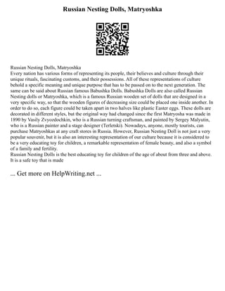 Russian Nesting Dolls, Matryoshka
Russian Nesting Dolls, Matryoshka
Every nation has various forms of representing its people, their believes and culture through their
unique rituals, fascinating customs, and their possessions. All of these representations of culture
behold a specific meaning and unique purpose that has to be passed on to the next generation. The
same can be said about Russian famous Babushka Dolls. Babushka Dolls are also called Russian
Nesting dolls or Matryoshka, which is a famous Russian wooden set of dolls that are designed in a
very specific way, so that the wooden figures of decreasing size could be placed one inside another. In
order to do so, each figure could be taken apart in two halves like plastic Easter eggs. These dolls are
decorated in different styles, but the original way had changed since the first Matryosha was made in
1890 by Vasily Zvyozdochkin, who is a Russian turning craftsman, and painted by Sergey Malyutin,
who is a Russian painter and a stage designer (Terletski). Nowadays, anyone, mostly tourists, can
purchase Matryoshkas at any craft stores in Russia. However, Russian Nesting Doll is not just a very
popular souvenir, but it is also an interesting representation of our culture because it is considered to
be a very educating toy for children, a remarkable representation of female beauty, and also a symbol
of a family and fertility.
Russian Nesting Dolls is the best educating toy for children of the age of about from three and above.
It is a safe toy that is made
... Get more on HelpWriting.net ...
 