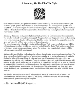 A Summary On The Film The Night
Over the colossal castle, the spherical star above leaned cautiously. The noose eclipsed the sunlight;
relentless guards grabbed their attention of every creature which had clinking chains glued to their
soiled feet. Led by enslaving chains; the mist blew through the ashen compound. As dejected hostages
babbled helplessly, faint whimpers deafened the abominable scene. Masking beats of drums pursued
every hesitant shuffle.
Anxiously, the morose hostages scuffled onwards; they limped in desperation onto the wooden deck.
The inmates blistered, wounded soles struggled. Wrapping it around the peasant s bony neck, scraping
away at the remaining skin, the ruffian beast grabbed the noose. Mercilessly, he grasped the corroded
lever and heaved it. ... Show more content on Helpwriting.net ...
The atmosphere created a faded glow that crept behind them. Their vacant eyes had such a vivid blue
in life that made the others afraid to see what they looked like after death. Their luminous and gleam
of their eyes would soon cease and never return. The hostage s last image in their minds would be
pale, dreary corpses which are discarded.
A clammed breeze lifted the cinders from the gallows, shrouding the atmosphere in a copper haze. The
silver coin reflected with its qualities of molten riches; weathered by its eternal existence, it sat in the
diminutive palm of his hand. The relic glistened in the sun. With apprehensive energy, his eyes
coruscated as a celestial voice broke out of him; the ruthless executioner yanked the defenceless child
onto the wooden barrel, putting a noose around head as it swallowed it whole. As he sang, he reflected
on his mortal life; knowing it would vanish briskly. The adolescence, timid boy s soul poured past the
rotten, blanched ground which flawed into the emotions of the aghast crowd. Just then, death was
roused. Dubiously, the vigorous executioner marched behind him, wondering what raised his feeble
audacity.
Surrounding him, there was an aura of ashen charcoal; a state of abasement that he couldn t see
himself through. It was a world of obscurity; the glossy glint he had revealed. His melancholy,
colourless eyes spoke of his depraved anguish.
... Get more on HelpWriting.net ...
 