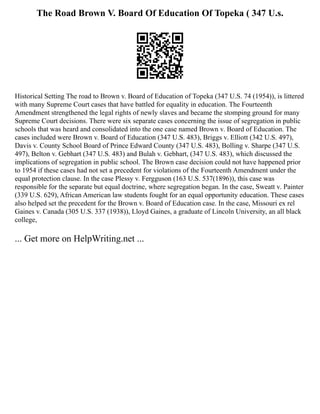 The Road Brown V. Board Of Education Of Topeka ( 347 U.s.
Historical Setting The road to Brown v. Board of Education of Topeka (347 U.S. 74 (1954)), is littered
with many Supreme Court cases that have battled for equality in education. The Fourteenth
Amendment strengthened the legal rights of newly slaves and became the stomping ground for many
Supreme Court decisions. There were six separate cases concerning the issue of segregation in public
schools that was heard and consolidated into the one case named Brown v. Board of Education. The
cases included were Brown v. Board of Education (347 U.S. 483), Briggs v. Elliott (342 U.S. 497),
Davis v. County School Board of Prince Edward County (347 U.S. 483), Bolling v. Sharpe (347 U.S.
497), Belton v. Gebhart (347 U.S. 483) and Bulah v. Gebhart, (347 U.S. 483), which discussed the
implications of segregation in public school. The Brown case decision could not have happened prior
to 1954 if these cases had not set a precedent for violations of the Fourteenth Amendment under the
equal protection clause. In the case Plessy v. Fergguson (163 U.S. 537(1896)), this case was
responsible for the separate but equal doctrine, where segregation began. In the case, Sweatt v. Painter
(339 U.S. 629), African American law students fought for an equal opportunity education. These cases
also helped set the precedent for the Brown v. Board of Education case. In the case, Missouri ex rel
Gaines v. Canada (305 U.S. 337 (1938)), Lloyd Gaines, a graduate of Lincoln University, an all black
college,
... Get more on HelpWriting.net ...
 