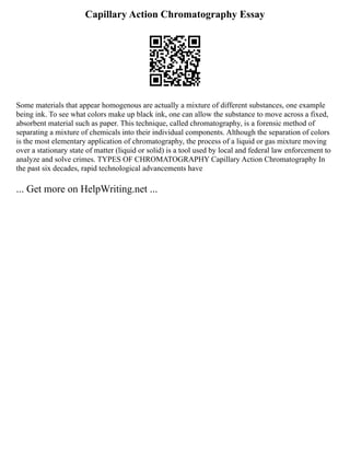Capillary Action Chromatography Essay
Some materials that appear homogenous are actually a mixture of different substances, one example
being ink. To see what colors make up black ink, one can allow the substance to move across a fixed,
absorbent material such as paper. This technique, called chromatography, is a forensic method of
separating a mixture of chemicals into their individual components. Although the separation of colors
is the most elementary application of chromatography, the process of a liquid or gas mixture moving
over a stationary state of matter (liquid or solid) is a tool used by local and federal law enforcement to
analyze and solve crimes. TYPES OF CHROMATOGRAPHY Capillary Action Chromatography In
the past six decades, rapid technological advancements have
... Get more on HelpWriting.net ...
 