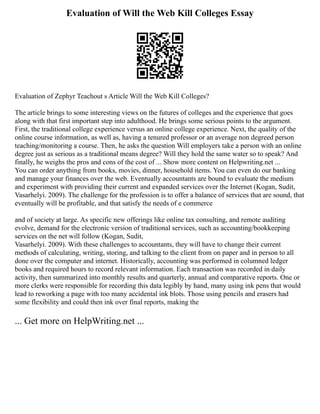 Evaluation of Will the Web Kill Colleges Essay
Evaluation of Zephyr Teachout s Article Will the Web Kill Colleges?
The article brings to some interesting views on the futures of colleges and the experience that goes
along with that first important step into adulthood. He brings some serious points to the argument.
First, the traditional college experience versus an online college experience. Next, the quality of the
online course information, as well as, having a tenured professor or an average non degreed person
teaching/monitoring a course. Then, he asks the question Will employers take a person with an online
degree just as serious as a traditional means degree? Will they hold the same water so to speak? And
finally, he weighs the pros and cons of the cost of ... Show more content on Helpwriting.net ...
You can order anything from books, movies, dinner, household items. You can even do our banking
and manage your finances over the web. Eventually accountants are bound to evaluate the medium
and experiment with providing their current and expanded services over the Internet (Kogan, Sudit,
Vasarhelyi. 2009). The challenge for the profession is to offer a balance of services that are sound, that
eventually will be profitable, and that satisfy the needs of e commerce
and of society at large. As specific new offerings like online tax consulting, and remote auditing
evolve, demand for the electronic version of traditional services, such as accounting/bookkeeping
services on the net will follow (Kogan, Sudit,
Vasarhelyi. 2009). With these challenges to accountants, they will have to change their current
methods of calculating, writing, storing, and talking to the client from on paper and in person to all
done over the computer and internet. Historically, accounting was performed in columned ledger
books and required hours to record relevant information. Each transaction was recorded in daily
activity, then summarized into monthly results and quarterly, annual and comparative reports. One or
more clerks were responsible for recording this data legibly by hand, many using ink pens that would
lead to reworking a page with too many accidental ink blots. Those using pencils and erasers had
some flexibility and could then ink over final reports, making the
... Get more on HelpWriting.net ...
 