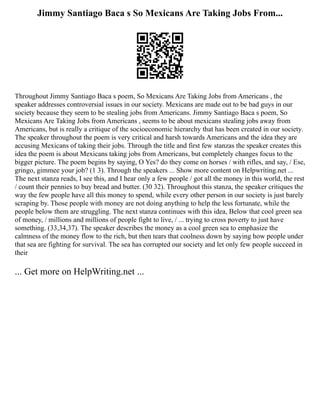 Jimmy Santiago Baca s So Mexicans Are Taking Jobs From...
Throughout Jimmy Santiago Baca s poem, So Mexicans Are Taking Jobs from Americans , the
speaker addresses controversial issues in our society. Mexicans are made out to be bad guys in our
society because they seem to be stealing jobs from Americans. Jimmy Santiago Baca s poem, So
Mexicans Are Taking Jobs from Americans , seems to be about mexicans stealing jobs away from
Americans, but is really a critique of the socioeconomic hierarchy that has been created in our society.
The speaker throughout the poem is very critical and harsh towards Americans and the idea they are
accusing Mexicans of taking their jobs. Through the title and first few stanzas the speaker creates this
idea the poem is about Mexicans taking jobs from Americans, but completely changes focus to the
bigger picture. The poem begins by saying, O Yes? do they come on horses / with rifles, and say, / Ese,
gringo, gimmee your job? (1 3). Through the speakers ... Show more content on Helpwriting.net ...
The next stanza reads, I see this, and I hear only a few people / got all the money in this world, the rest
/ count their pennies to buy bread and butter. (30 32). Throughout this stanza, the speaker critiques the
way the few people have all this money to spend, while every other person in our society is just barely
scraping by. Those people with money are not doing anything to help the less fortunate, while the
people below them are struggling. The next stanza continues with this idea, Below that cool green sea
of money, / millions and millions of people fight to live, / ... trying to cross poverty to just have
something. (33,34,37). The speaker describes the money as a cool green sea to emphasize the
calmness of the money flow to the rich, but then tears that coolness down by saying how people under
that sea are fighting for survival. The sea has corrupted our society and let only few people succeed in
their
... Get more on HelpWriting.net ...
 
