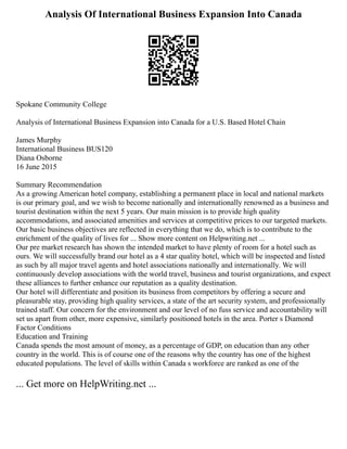 Analysis Of International Business Expansion Into Canada
Spokane Community College
Analysis of International Business Expansion into Canada for a U.S. Based Hotel Chain
James Murphy
International Business BUS120
Diana Osborne
16 June 2015
Summary Recommendation
As a growing American hotel company, establishing a permanent place in local and national markets
is our primary goal, and we wish to become nationally and internationally renowned as a business and
tourist destination within the next 5 years. Our main mission is to provide high quality
accommodations, and associated amenities and services at competitive prices to our targeted markets.
Our basic business objectives are reflected in everything that we do, which is to contribute to the
enrichment of the quality of lives for ... Show more content on Helpwriting.net ...
Our pre market research has shown the intended market to have plenty of room for a hotel such as
ours. We will successfully brand our hotel as a 4 star quality hotel, which will be inspected and listed
as such by all major travel agents and hotel associations nationally and internationally. We will
continuously develop associations with the world travel, business and tourist organizations, and expect
these alliances to further enhance our reputation as a quality destination.
Our hotel will differentiate and position its business from competitors by offering a secure and
pleasurable stay, providing high quality services, a state of the art security system, and professionally
trained staff. Our concern for the environment and our level of no fuss service and accountability will
set us apart from other, more expensive, similarly positioned hotels in the area. Porter s Diamond
Factor Conditions
Education and Training
Canada spends the most amount of money, as a percentage of GDP, on education than any other
country in the world. This is of course one of the reasons why the country has one of the highest
educated populations. The level of skills within Canada s workforce are ranked as one of the
... Get more on HelpWriting.net ...
 