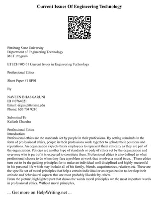 Current Issues Of Engineering Technology
Pittsburg State University
Department of Engineering Technology
MET Program
ETECH 805 01 Current Issues in Engineering Technology
Professional Ethics
Short Paper #1 SP01
By
NAVEEN BHASKARUNI
ID # 0764021
Email: @gus.pittstsate.edu
Phone: 620 704 9210
Submitted To
Kailash Chandra
Professional Ethics
Introduction
Professional ethics are the standards set by people in their professions. By setting standards in the
form of professional ethics, people in their professions work together to uphold their positions and
reputations. An organization expects theirs employees to represent them ethically as they are part of
the organization. Policies are another type of standards or code of ethics set by the organization and
everyone who is part of it is expected to constitute them. Professional ethics is also defined as what
professional choose to do when they face a problem at work that involves a moral issue. . These ethics
turn out to be the guiding principles for to make an individual well disciplined and highly successful
in his personal life which may include all of his family, friends, acquaintances, relatives etc. These are
the specific set of moral principles that help a certain individual or an organization to develop their
attitude and behavioural aspects that are most probably likeable by others.
From the picture, highlighted part that shows the words moral principles are the most important words
in professional ethics. Without moral principles,
... Get more on HelpWriting.net ...
 