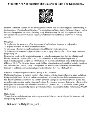 Students Are Not Entering The Classroom With The Knowledge...
Problem Statement Teachers are not entering the classroom with the knowledge and understanding of
the importance of multicultural literature. The students are suffering due to the lack of diverse reading
literature incorporated into units of reading study. There is a need for staff developments and in
services to help educate teachers on ways to provide multicultural literacy awareness in primary
schools.
Objectives
To heightening the awareness of the importance of multicultural literature in early grades.
To prepare educators for diversity in the classroom.
To encourage educators to implement multicultural literature in the classroom
To determine the importance of preparation courses to equip educators for ... Show more content on
Helpwriting.net ...
Reading is a great way for students to engage in cultural experiences from their own background,
history, values and customs (Blake, 2015) Educators need to understand the importance of
multicultural education and provide opportunities for their students to learn about different cultures
(Chittom, 2015). The literature should spark children s imaginations and provide a basis for questions
and conversations. (Meade, 2015). It is important for preschool and elementary students to see
themselves and their communities reflected in the literature they read (Blake, 2015).
Effects of Incorporating Multicultural Literacy in the Classroom
Multiculturalism adds to students comfort when working with their peers of diverse racial and ethnic
backgrounds (Werner, 2013). At its best multicultural children s literature helps students understand
that despite our many differences we all share common feelings and aspirations (Allers, 2011). It is
critical to make sure that teachers have professional development programs that teacher educators how
to integrate multicultural education into their curricula (Werner, 2013). A successful school system
treats diversity as a source of potential growth rather than a hindrance to student performance (OECD,
2010).
Methodology
This qualitative study is designed to investigate teacher/educators knowledge of the importance of
incorporating multicultural
... Get more on HelpWriting.net ...
 