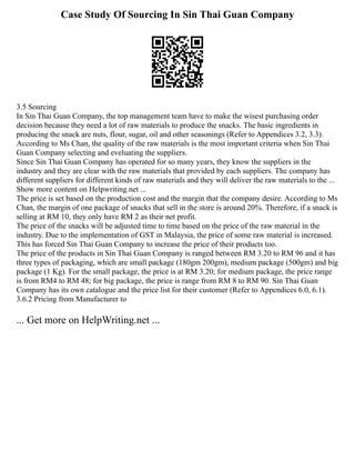 Case Study Of Sourcing In Sin Thai Guan Company
3.5 Sourcing
In Sin Thai Guan Company, the top management team have to make the wisest purchasing order
decision because they need a lot of raw materials to produce the snacks. The basic ingredients in
producing the snack are nuts, flour, sugar, oil and other seasonings (Refer to Appendices 3.2, 3.3).
According to Ms Chan, the quality of the raw materials is the most important criteria when Sin Thai
Guan Company selecting and eveluating the suppliers.
Since Sin Thai Guan Company has operated for so many years, they know the suppliers in the
industry and they are clear with the raw materials that provided by each suppliers. The company has
different suppliers for different kinds of raw materials and they will deliver the raw materials to the ...
Show more content on Helpwriting.net ...
The price is set based on the production cost and the margin that the company desire. According to Ms
Chan, the margin of one package of snacks that sell in the store is around 20%. Therefore, if a snack is
selling at RM 10, they only have RM 2 as their net profit.
The price of the snacks will be adjusted time to time based on the price of the raw material in the
industry. Due to the implementation of GST in Malaysia, the price of some raw material is increased.
This has forced Sin Thai Guan Company to increase the price of their products too.
The price of the products in Sin Thai Guan Company is ranged between RM 3.20 to RM 96 and it has
three types of packaging, which are small package (180gm 200gm), medium package (500gm) and big
package (1 Kg). For the small package, the price is at RM 3.20; for medium package, the price range
is from RM4 to RM 48; for big package, the price is range from RM 8 to RM 90. Sin Thai Guan
Company has its own catalogue and the price list for their customer (Refer to Appendices 6.0, 6.1).
3.6.2 Pricing from Manufacturer to
... Get more on HelpWriting.net ...
 