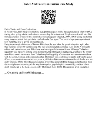 Police And False Confessions Case Study
Police Tactics and False Confessions
In recent years, there have been multiple high profile cases of people being exonerated, often by DNA
testing, after giving a false confession to a crime they did not commit. People who often fall into this
trap are juveniles or those with a diminished mental capacity (Redlich, 2009). DNA testing has helped
many innocent people that gave false confessions be free again. This trend brings up the question of
how were they able to give a false confession.
Using the example of the case of Damon Thibodaux, he was taken for questioning after a girl who
they were last seen with went missing. She was found strangled and naked (Leo, 2008). A homicide
officer took over the case, and Thibodaux was interrogated for several hours. Although Thibodaux
repeatedly said he knew nothing about the murder, the interrogation kept going, eventually the officer
was able to record a statement from Thibodaux pleading guilty of consensual and non consensual sex
with the victim, beating, and assassinating her. Thibodaux was condemned to death, and was to spend
fifteen years on death row and sixteen years in jail before DNA examination confirmed that he was not
guilty (Kassin, 2013). Thibodauxs exoneration proceeding concluded that fatigue and exhaustion from
the overnight search for the girl, the long interrogation, psychological vulnerability, and fear of the
death penalty led to the false confession by Thibodaux (Leo, 2008). This case is a great example of
... Get more on HelpWriting.net ...
 