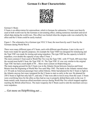 German Us Boat Characteristics
German U Boats
U boats is an abbreviation for unterseeboat, which is German for submarine. U boats were heavily
used in both world wars by the Germans to devastating effect, sinking numerous merchant and naval
allied ships during the world wars. This effect was limited when the enigma code was cracked by the
allies and the U boats could be easily tracked.
Figure 1. The schematics for a German type VII C U boat, the most heavily used U boat by the
Germans during World War II.
There were many different types of U boats, each with different specifications. Later in the war U
boats were made for specific purposes, for example the Type VIID was designed for minelaying and
the Type VIIF was made for storing and using torpedoes. The type VIIF has the capacity to hold 41
torpedoes, over double the capacity of any other U boat. 1
The most common U boat used in World War Two was the Type VIIC, with 577 built, 489 more than
the second most build U boat, the Type VIIC 41. The Type VIIC 41 was very similar to the original
Type VIIC but had a crush depth of 50 ... Show more content on Helpwriting.net ...
The main staging ground for the U boats was in the Atlantic Ocean between America and Great
Britain from the beginning of World War Two until May 1943. The battle in the Atlantic started when
a U 30 sunk an American passenger liner called Athenia. Hitler had planned for the U boats to fight in
the Atlantic anyway but wasn t prepared for the U boats to start so early in the war. He planned for
250 U boats to fight but only had 57, and only 27 that were able to travel away from the coast. U boats
were a terrifying force for the allies as they had no way to properly defend them early in the war. U
boats mainly sunk American allied merchant conveys during World War Two which stopped supplies
reaching the British allied forces. The main weaponry the U Boats used to sink the merchant conveys
were torpedoes.
... Get more on HelpWriting.net ...
 