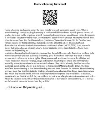 Homeschooling In School
Home schooling has become one of the most popular ways of learning in recent years. What is
homeschooling? Homeschooling is the way to teach the children at home by their parents instead of
sending them to a public or private school. Homeschooling represents an additional choice for parents
to teach their children by themselves. The number of homeschooled children has increased over time.
It has increased from 0 to 2 million students (Institute of Education Science, 2013). Families have
various reasons for homeschooling, including concerns about the school environment and
dissatisfaction with the academic instruction at a traditional school (NCES,2008). Also, research
shows that homeschooled children achieve higher academic scores than students ... Show more
content on Helpwriting.net ...
In addition, homeschooling let parents reassured that their children are safe. Parents do not have to be
worried about their children every day when they go to their school and when they back to home
because their children are in their sights. Many parents seek a safer environment for children and
youth, because of physical violence, drugs and alcohol, psychological abuse, and improper and
unhealthy sexuality associated with institutional schools (Ray,2011). Minority families have also
identified racism in the schools as a motivator to homeschool (Mazama Lundy, 2012). The third
benefit of homeschooling is that homeschooling provides more freedom for students. Homeschooling
provides more free time for students. Students who are homeschooled, they do not have classes every
day, which they should attend, they can study anywhere and anytime they would like. In addition,
students who are homeschooled, they do not have an instructor who gives them instructions and orders
which the students should follow these instructions even if they are not convinced by it, or if they do
not follow their instructor instructions they will be
... Get more on HelpWriting.net ...
 