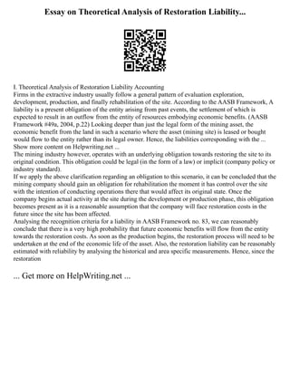 Essay on Theoretical Analysis of Restoration Liability...
I. Theoretical Analysis of Restoration Liability Accounting
Firms in the extractive industry usually follow a general pattern of evaluation exploration,
development, production, and finally rehabilitation of the site. According to the AASB Framework, A
liability is a present obligation of the entity arising from past events, the settlement of which is
expected to result in an outflow from the entity of resources embodying economic benefits. (AASB
Framework #49a, 2004, p.22) Looking deeper than just the legal form of the mining asset, the
economic benefit from the land in such a scenario where the asset (mining site) is leased or bought
would flow to the entity rather than its legal owner. Hence, the liabilities corresponding with the ...
Show more content on Helpwriting.net ...
The mining industry however, operates with an underlying obligation towards restoring the site to its
original condition. This obligation could be legal (in the form of a law) or implicit (company policy or
industry standard).
If we apply the above clarification regarding an obligation to this scenario, it can be concluded that the
mining company should gain an obligation for rehabilitation the moment it has control over the site
with the intention of conducting operations there that would affect its original state. Once the
company begins actual activity at the site during the development or production phase, this obligation
becomes present as it is a reasonable assumption that the company will face restoration costs in the
future since the site has been affected.
Analysing the recognition criteria for a liability in AASB Framework no. 83, we can reasonably
conclude that there is a very high probability that future economic benefits will flow from the entity
towards the restoration costs. As soon as the production begins, the restoration process will need to be
undertaken at the end of the economic life of the asset. Also, the restoration liability can be reasonably
estimated with reliability by analysing the historical and area specific measurements. Hence, since the
restoration
... Get more on HelpWriting.net ...
 