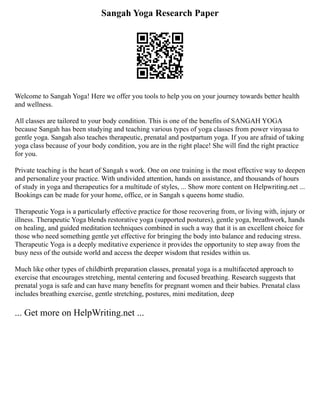 Sangah Yoga Research Paper
Welcome to Sangah Yoga! Here we offer you tools to help you on your journey towards better health
and wellness.
All classes are tailored to your body condition. This is one of the benefits of SANGAH YOGA
because Sangah has been studying and teaching various types of yoga classes from power vinyasa to
gentle yoga. Sangah also teaches therapeutic, prenatal and postpartum yoga. If you are afraid of taking
yoga class because of your body condition, you are in the right place! She will find the right practice
for you.
Private teaching is the heart of Sangah s work. One on one training is the most effective way to deepen
and personalize your practice. With undivided attention, hands on assistance, and thousands of hours
of study in yoga and therapeutics for a multitude of styles, ... Show more content on Helpwriting.net ...
Bookings can be made for your home, office, or in Sangah s queens home studio.
Therapeutic Yoga is a particularly effective practice for those recovering from, or living with, injury or
illness. Therapeutic Yoga blends restorative yoga (supported postures), gentle yoga, breathwork, hands
on healing, and guided meditation techniques combined in such a way that it is an excellent choice for
those who need something gentle yet effective for bringing the body into balance and reducing stress.
Therapeutic Yoga is a deeply meditative experience it provides the opportunity to step away from the
busy ness of the outside world and access the deeper wisdom that resides within us.
Much like other types of childbirth preparation classes, prenatal yoga is a multifaceted approach to
exercise that encourages stretching, mental centering and focused breathing. Research suggests that
prenatal yoga is safe and can have many benefits for pregnant women and their babies. Prenatal class
includes breathing exercise, gentle stretching, postures, mini meditation, deep
... Get more on HelpWriting.net ...
 