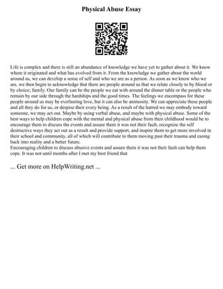 Physical Abuse Essay
Life is complex and there is still an abundance of knowledge we have yet to gather about it. We know
where it originated and what has evolved from it. From the knowledge we gather about the world
around us, we can develop a sense of self and who we are as a person. As soon as we know who we
are, we then begin to acknowledge that there are people around us that we relate closely to by blood or
by choice; family. Our family can be the people we eat with around the dinner table or the people who
remain by our side through the hardships and the good times. The feelings we encompass for these
people around us may be everlasting love, but it can also be animosity. We can appreciate these people
and all they do for us, or despise their every being. As a result of the hatred we may embody toward
someone, we may act out. Maybe by using verbal abuse, and maybe with physical abuse. Some of the
best ways to help children cope with the mental and physical abuse from their childhood would be to
encourage them to discuss the events and assure them it was not their fault, recognize the self
destructive ways they act out as a result and provide support, and inspire them to get more involved in
their school and community, all of which will contribute to them moving past their trauma and easing
back into reality and a better future.
Encouraging children to discuss abusive events and assure them it was not their fault can help them
cope. It was not until months after I met my best friend that
... Get more on HelpWriting.net ...
 