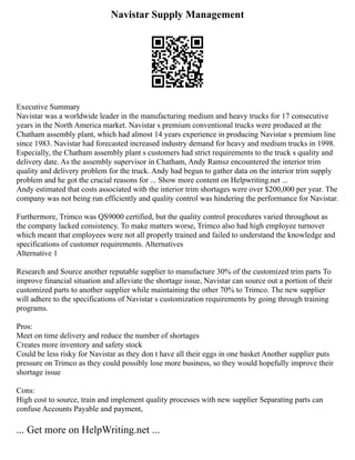 Navistar Supply Management
Executive Summary
Navistar was a worldwide leader in the manufacturing medium and heavy trucks for 17 consecutive
years in the North America market. Navistar s premium conventional trucks were produced at the
Chatham assembly plant, which had almost 14 years experience in producing Navistar s premium line
since 1983. Navistar had forecasted increased industry demand for heavy and medium trucks in 1998.
Especially, the Chatham assembly plant s customers had strict requirements to the truck s quality and
delivery date. As the assembly supervisor in Chatham, Andy Ramsz encountered the interior trim
quality and delivery problem for the truck. Andy had begun to gather data on the interior trim supply
problem and he got the crucial reasons for ... Show more content on Helpwriting.net ...
Andy estimated that costs associated with the interior trim shortages were over $200,000 per year. The
company was not being run efficiently and quality control was hindering the performance for Navistar.
Furthermore, Trimco was QS9000 certified, but the quality control procedures varied throughout as
the company lacked consistency. To make matters worse, Trimco also had high employee turnover
which meant that employees were not all properly trained and failed to understand the knowledge and
specifications of customer requirements. Alternatives
Alternative 1
Research and Source another reputable supplier to manufacture 30% of the customized trim parts To
improve financial situation and alleviate the shortage issue, Navistar can source out a portion of their
customized parts to another supplier while maintaining the other 70% to Trimco. The new supplier
will adhere to the specifications of Navistar s customization requirements by going through training
programs.
Pros:
Meet on time delivery and reduce the number of shortages
Creates more inventory and safety stock
Could be less risky for Navistar as they don t have all their eggs in one basket Another supplier puts
pressure on Trimco as they could possibly lose more business, so they would hopefully improve their
shortage issue
Cons:
High cost to source, train and implement quality processes with new supplier Separating parts can
confuse Accounts Payable and payment,
... Get more on HelpWriting.net ...
 