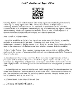 Cost Production and Types of Cost
Generally, the term cost of production refers to the money expenses incurred in the production of a
commodity. But money expenses are not the only expenses incurred on the production of a
commodity. There are number of services and inputs such as entrepreneurship, land, capital etc.,
which are offered by an entrepreneur without changing any price or receiving any payment for them.
While computing the total cost of production, allowance should be made for such expenses. It is
therefore essential to have clean understanding for the different types of cost:
Some example of the Types of Cost:
1. Actual (or, Acquisition or, Outlay) Costs: Actual costs are the costs which the firm incurs while
producing or acquiring a good or a service ... Show more content on Helpwriting.net ...
Sunk costs are irrelevant for decision making, as they do not vary with the changes contemplated for
future by the management. It is the incremental costs, which are important for decision making.
11. Out of pocket Costs: are those expenses, which are current cash payments to outsiders. All the
explicit costs like payment of rent, wages, salaries, interest, transport charges, etc., fall in the category
of out of pocket costs.
12. Book Costs : are those business costs which do not involve any cash payments but for them a
provision is made in the books of account to include them in profit and loss accounts and take tax
advantages, like the provisions for depreciation and for unpaid amount of the interest on the owner s
capital employed in the firm. In a way book costs are the imputed costs or the payments by a firm to
itself
13. Accounting Costs : are the actual or outlay costs. These costs point out how much expenditure has
already been incurred on a particular process or on production as such. Since these costs relate to the
past, these are generally sunk costs. The accounting costs are useful for managing taxation needs as
well as to calculate profit or loss of the firm.
14. Economic Costs: (relate to future) They are in the
... Get more on HelpWriting.net ...
 