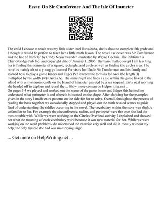 Essay On Sir Cumference And The Isle Of Immeter
The child I choose to teach was my little sister Itzel Ruvalcaba, she is about to complete 5th grade and
I thought it would be perfect to teach her a little math lesson. The novel I selected was Sir Cumference
and the Isle of Immeter by Cindy Neuschwander illustrated by Wayne Geehan. The Publisher is
Charlesbridge Pub Inc. and copyright date of January 1, 2006. The basic math concept I am teaching
her is finding the perimeter of a square, rectangle, and circle as well as finding the circles area. The
novel is mainly about a young girl named Per visits her Uncle Sir Cumference and his family and
learned how to play a game Inners and Edges Per learned the formula for Area the length (l)
multiplied by the width (w)= Area (A). The same night she finds a clue within the game linked to the
island with a mysterious castle on the Island of Immeter guarded by a sea serpent. Early next morning
she headed off to explore and reveal the ... Show more content on Helpwriting.net ...
On pages 3 4 we played and worked out the scene of the game Inners and Edges this helped her
understand what perimeter is and where it is located on the shape. After showing her the examples
given in the story I made extra patterns on the side for her to solve. Overall, throughout the process of
reading the book together we occasionally stopped and played out the math related scenes to guide
Itzel of understanding the riddles occurring in the novel. The vocabulary within the story was slightly
unfamiliar to her. For example the circumference, radius, and perimeter were the ones she had the
most trouble with. While we were working on the Circles Overhead activity I explained and showed
her what the meaning of each vocabulary word because it was new material for her. While we were
working on the word problems she understood the exercise very well and did it mostly without my
help, the only trouble she had was multiplying large
... Get more on HelpWriting.net ...
 