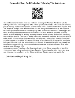 Economic Chaos And Confusion Following The American...
The combination of economic chaos and confusion following the American Revolution with the
virtually nonexistent economic powers of the federal government under the Articles of Confederation
put US in a very poor economic position upon the arrival of the Constitution (American Pageant 161).
This, however, changed under the Constitution and thus during the administration of Washington as
the federal government could now have a large say in the economics of America. After being put into
office, Washington established a cabinet and assigned Alexander Hamilton, one of the founding
fathers, to be the Secretary of Treasury. Knowing that debt and the growing interest rates were a very
large domestic problem, Hamilton set out to create a plan for a strong economy. He first implemented
tariffs, which are taxes on foreign goods coming into the country, into his plan, hoping that it would
stimulate manufacturing within the country (Chernow 163). Although this did succeed in stimulating
industry within America, it also angered many Americans in the south and west because they did not
manufacture many goods, but were rather mainly consumers and merchants who were those being
taxed the most (Chernow 153).
Another component of Hamilton s plan for economic aid was the federal assumption of state debt,
which caused many mixed sentiments between the states. On one hand, the states that owed a large
sum of money were very happy as they did not need to pay the debt anymore, at least to the
... Get more on HelpWriting.net ...
 