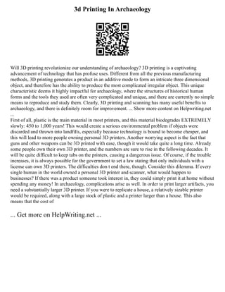 3d Printing In Archaeology
Will 3D printing revolutionize our understanding of archaeology? 3D printing is a captivating
advancement of technology that has profuse uses. Different from all the previous manufacturing
methods, 3D printing generates a product in an additive mode to form an intricate three dimensional
object, and therefore has the ability to produce the most complicated irregular object. This unique
characteristic deems it highly impactful for archaeology, where the structures of historical human
forms and the tools they used are often very complicated and unique, and there are currently no simple
means to reproduce and study them. Clearly, 3D printing and scanning has many useful benefits to
archaeology, and there is definitely room for improvement. ... Show more content on Helpwriting.net
...
First of all, plastic is the main material in most printers, and this material biodegrades EXTREMELY
slowly: 450 to 1,000 years! This would create a serious environmental problem if objects were
discarded and thrown into landfills, especially because technology is bound to become cheaper, and
this will lead to more people owning personal 3D printers. Another worrying aspect is the fact that
guns and other weapons can be 3D printed with ease, though it would take quite a long time. Already
some people own their own 3D printer, and the numbers are sure to rise in the following decades. It
will be quite difficult to keep tabs on the printers, causing a dangerous issue. Of course, if the trouble
increases, it is always possible for the government to set a law stating that only individuals with a
license can own 3D printers. The difficulties don t end there, though. Consider this dilemma. If every
single human in the world owned a personal 3D printer and scanner, what would happen to
businesses? If there was a product someone took interest in, they could simply print it at home without
spending any money! In archaeology, complications arise as well. In order to print larger artifacts, you
need a substantially larger 3D printer. If you were to replicate a house, a relatively sizable printer
would be required, along with a large stock of plastic and a printer larger than a house. This also
means that the cost of
... Get more on HelpWriting.net ...
 