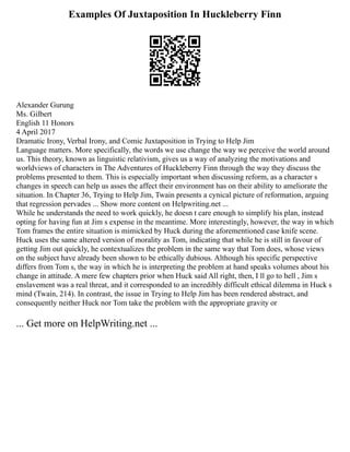 Examples Of Juxtaposition In Huckleberry Finn
Alexander Gurung
Ms. Gilbert
English 11 Honors
4 April 2017
Dramatic Irony, Verbal Irony, and Comic Juxtaposition in Trying to Help Jim
Language matters. More specifically, the words we use change the way we perceive the world around
us. This theory, known as linguistic relativism, gives us a way of analyzing the motivations and
worldviews of characters in The Adventures of Huckleberry Finn through the way they discuss the
problems presented to them. This is especially important when discussing reform, as a character s
changes in speech can help us asses the affect their environment has on their ability to ameliorate the
situation. In Chapter 36, Trying to Help Jim, Twain presents a cynical picture of reformation, arguing
that regression pervades ... Show more content on Helpwriting.net ...
While he understands the need to work quickly, he doesn t care enough to simplify his plan, instead
opting for having fun at Jim s expense in the meantime. More interestingly, however, the way in which
Tom frames the entire situation is mimicked by Huck during the aforementioned case knife scene.
Huck uses the same altered version of morality as Tom, indicating that while he is still in favour of
getting Jim out quickly, he contextualizes the problem in the same way that Tom does, whose views
on the subject have already been shown to be ethically dubious. Although his specific perspective
differs from Tom s, the way in which he is interpreting the problem at hand speaks volumes about his
change in attitude. A mere few chapters prior when Huck said All right, then, I ll go to hell , Jim s
enslavement was a real threat, and it corresponded to an incredibly difficult ethical dilemma in Huck s
mind (Twain, 214). In contrast, the issue in Trying to Help Jim has been rendered abstract, and
consequently neither Huck nor Tom take the problem with the appropriate gravity or
... Get more on HelpWriting.net ...
 