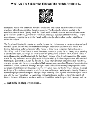 What Are The Similarities Between The French Revolution...
France and Russia both underwent powerful revolutions. The French Revolution resulted in the
overthrow of the long established Bourbon monarchy. The Russian Revolution resulted in the
overthrow of the Roman Dynasty. Both the French and Russian Revolution were the direct result of
poor economic conditions, government corruption, and unjust treatment of the lower class. The pre
revolutionary events that led up to the French and Russian Revolutions had similar, yet different
causes and effects.
The French and Russian Revolution are similar because they both attempt to remake society and used
violence against citizens who resisted the new changes. The French Revolution was caused by a
terrible dictatorship and a bad economy, like Russia ... Show more content on Helpwriting.net ...
Since King Louis XVI and his wife Marie Antoinette, who were getting the tax money, were spending
it on ridiculous items, like wigs, the lower class were getting more and more upset. Women started to
protest because they could not provide for their family because of the bread prices rising. The palace
where the king and queen were staying at was being invaded by all of the angry women which caused
the king and queen to fled. Later, the Bastille, the place where prisoners and ammunition was stored,
was also stormed into. However, when Louis XVI was executed, years later Napoleon became the first
emperor of France. Napoleon had to go through a series of successful military campaigns and create
advancements in the military to gain power. The revolution was a burden for France because it caused
the Reign of Terror along with other crisis.People were falling apart socially and politically. Napoleon
helped the people of France expand through Europe and keep Franc together after the Reign of Terror
and after the many casualties. He created new political codes and freedom to benefit the people of
France. Because of Napoleon, the French citizens demolished and redesigned their country s political
... Get more on HelpWriting.net ...
 