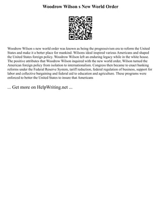 Woodrow Wilson s New World Order
Woodrow Wilson s new world order was known as being the progressivism era to reform the United
States and make it a better place for mankind. Wilsons ideal inspired various Americans and shaped
the United States foreign policy. Woodrow Wilson left an enduring legacy while in the white house.
The positive attributes that Woodrow Wilson inquired with the new world order, Wilson turned the
American foreign policy from isolation to internationalism. Congress then became to enact banking
reforms under the Federal Reserve System, tariff reduction, federal regulation of business, support for
labor and collective bargaining and federal aid to education and agriculture. These programs were
enforced to better the United States to insure that Americans
... Get more on HelpWriting.net ...
 