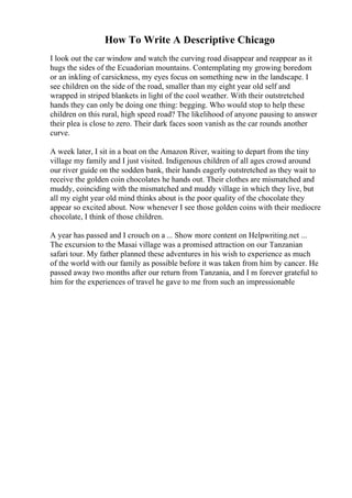 How To Write A Descriptive Chicago
I look out the car window and watch the curving road disappear and reappear as it
hugs the sides of the Ecuadorian mountains. Contemplating my growing boredom
or an inkling of carsickness, my eyes focus on something new in the landscape. I
see children on the side of the road, smaller than my eight year old self and
wrapped in striped blankets in light of the cool weather. With their outstretched
hands they can only be doing one thing: begging. Who would stop to help these
children on this rural, high speed road? The likelihood of anyone pausing to answer
their plea is close to zero. Their dark faces soon vanish as the car rounds another
curve.
A week later, I sit in a boat on the Amazon River, waiting to depart from the tiny
village my family and I just visited. Indigenous children of all ages crowd around
our river guide on the sodden bank, their hands eagerly outstretched as they wait to
receive the golden coin chocolates he hands out. Their clothes are mismatched and
muddy, coinciding with the mismatched and muddy village in which they live, but
all my eight year old mind thinks about is the poor quality of the chocolate they
appear so excited about. Now whenever I see those golden coins with their mediocre
chocolate, I think of those children.
A year has passed and I crouch on a ... Show more content on Helpwriting.net ...
The excursion to the Masai village was a promised attraction on our Tanzanian
safari tour. My father planned these adventures in his wish to experience as much
of the world with our family as possible before it was taken from him by cancer. He
passed away two months after our return from Tanzania, and I m forever grateful to
him for the experiences of travel he gave to me from such an impressionable
 