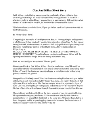 Gon And Killua Short Story
With Killua s intimidating presence and the roadblocks, if you call them that,
dwindling in challenge the three were able to fly through the rest of the Ruin s
chambers. After a while, Flowey stopped them in a room vastly different from what
the rest of the Ruins had to offer, he motioned for Gon to set him down.
This is the first room of the Ruins, if you go further you ll end up at the entrance to
the Underground.
So where we fell down?
You got it, just be careful of the big monster. See ya! Flowey plunged underground
while Gon and Killua practically skidded down the slabs of marbles. As they passed
through the exit, darkness caved in on them, their only guide to navigate through the
blackness were the few patches of land light from ... Show more content on
Helpwriting.net ...
I LL KILL YOU BRATS THEN I LL BE THE PRINCE OF THIS WORLD S
FUTURE HEHEHAHA! The pellets began closing in on Gon and Killua with the
openings too small to escape it was an utterly inescapable trap.
Gon, we have to figure a way out of this and quick!
Gon stepped back to face Killua. Killua...don t be mad at me, okay? He said, his
usual cheerful tone was drenched in such a level of seriousness that completely threw
Killua off guard. He didnt even have the chance to open his mouth, before being
pushed him onto the ground.
Gon positioned his body over Killua, his shadow covering his chest and eyes locked
onto Killua s soul. His soul is slightly bigger than mine...no, I can t think about that
right now, I have to focus on this! Gon submerged himself in a protective layer of
aura. Can you...manage to get underground and stop Flowey? He mustered, despite
his best efforts, the pellets clawed through Gon s defense and pounded his skin raw.
Though Gon s words trembled from the sheer amount of pain he was shouldering,
his eyes stood strong and passionate. Killua understood exactly what Gon was
doing for him, yet he couldn t stand it all at the same time. Of course I can. Killua s
hand sharpened and he began chopping away at the hardened dirt beneath them. I
really don t deserve someone like him to be by my
 
