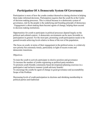 Participation Of A Democratic System Of Governance
Participation is more of how the youths conduct themselves during election in helping
them make informed decisions. Participation requires that the youth be at the Centre
of decision making processes. This is critical because in a democratic system of
governance, rule by the people is the underlying and founding principle of democracy
. Engagement is about making them become agents of change, helping them ascend
to decision making institutions.
Opportunities for youth to participate in political processes depend largely on the
political and cultural context. A democratic environment can be more favorable to
participation in general. For the most part, promoting youth participation needs to be
geared towards achieving levels relative to those of the rest of the population.
The focus on youth, in terms of their engagement in the political arena, is a relatively
new priority but extremely timely, particularly in light of recent events and
democratic transitions.
Objectives
To train the youth to actively participate in elective position and governance
To increase the number of youths registering as political party members
To promote youth friendly community based development planning exercises in a
participative and inclusive manner (youth advisory boards)
To encourage the youths be agent of change in good governance and accountability
Scope of the Problem
Decreasing levels of youth participation in elections and shrinking membership in
political parties and traditional
 