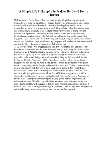 A Simple Life Philosophy In Walden By David Henry
Thoreau
Walden author, David Henry Thoreau, has a simple life philosophy and, quite
ironically, it is to live a simple life. Thoreau displays his philosophical ideas in his
memoir, which he is most known for, Walden. Reading his memoir, we are
exposed to his ideas on how one must regard life which is, rather than getting what
one wants, but, to disregard what is irrelevant in our lives and to move forward
towards our aspirations. Personally, I share similar views due to my constant
termination of anything in my life that will slow down or stop me from reaching
my goals. Like Thoreau, I believe that being unbiased, having an optimistic outlook
on life itself, and working towards meeting my goals will lead me to live a successful
and simple life.... Show more content on Helpwriting.net ...
75). Many live their lives unappreciative and don t realize the best of it until they
have fallen completely into the dark. Most are handed everything in life and others
must work for it. Whether it is the humility or the realization of worth, falling into
the darkness opens up a new light for everyone. The philosophies I live by are
more directed towards being independent and reaching my full potential. As said
by Wayne Gretzky, You miss 100% of the shots you don t take. ; by me being
independent and paving my road in life, I make sure to try my best in every given
factor. I personally live by this quote because it is very true. Trying out something
even if you think you ll fail will at least teach you a lesson. I don t think I can
succeed in life unless I try something out. Whether I am prone to fail or not, the
outcome will be a gain rather than a loss. Even if it isn t a large step, it is still a
step and you still make progress. I started living by this quote back in 7th grade in
Drama class. During our drama competition, my group had the opportunity of
winning first place. We didn t try as hard as we would have when practicing and
didn t take a shot towards success. After not even winning an honorable mention I
knew at least I had to change something. A year later, I proved myself to be right and
one small change made a major impact on not only me but my entire
 